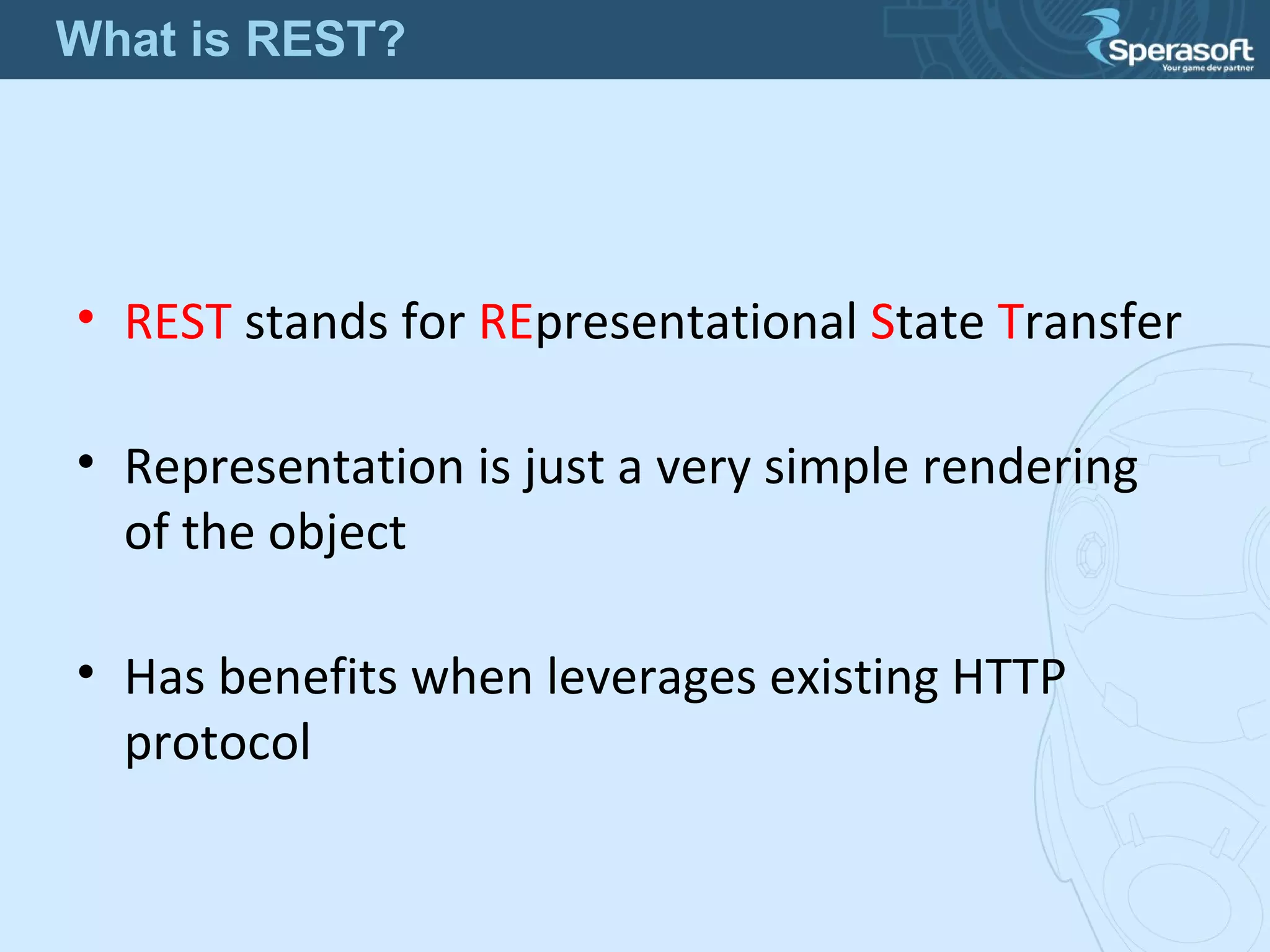 • REST stands for REpresentational State Transfer
• Representation is just a very simple rendering
of the object
• Has benefits when leverages existing HTTP
protocol
What is REST?
 