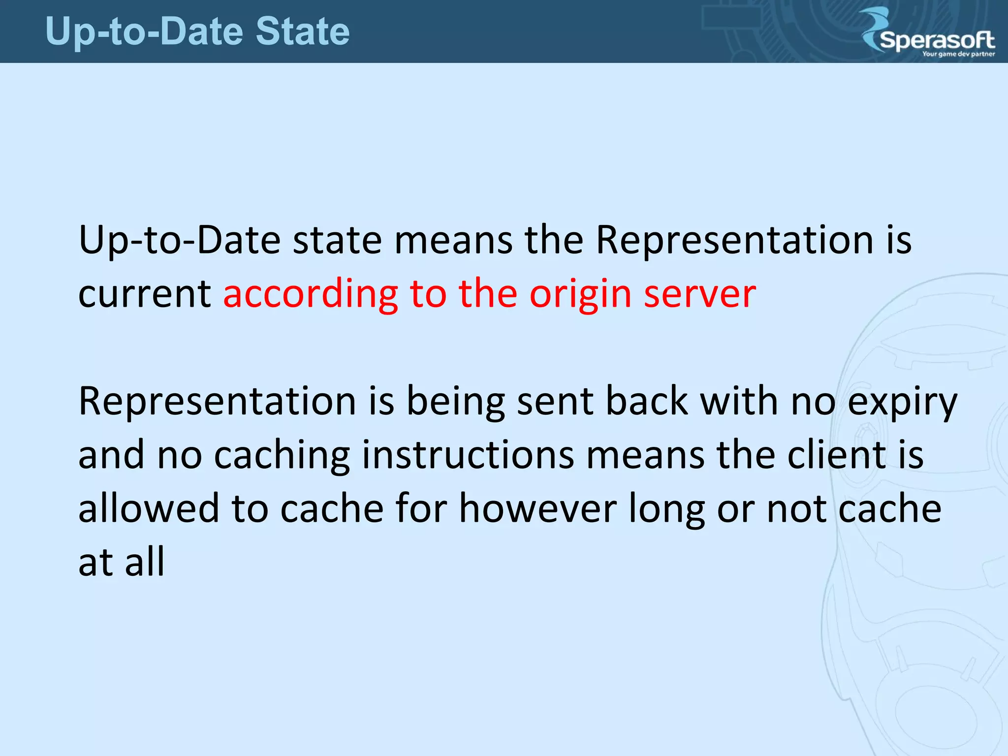 Up-to-Date state means the Representation is
current according to the origin server
Representation is being sent back with no expiry
and no caching instructions means the client is
allowed to cache for however long or not cache
at all
Up-to-Date State
 