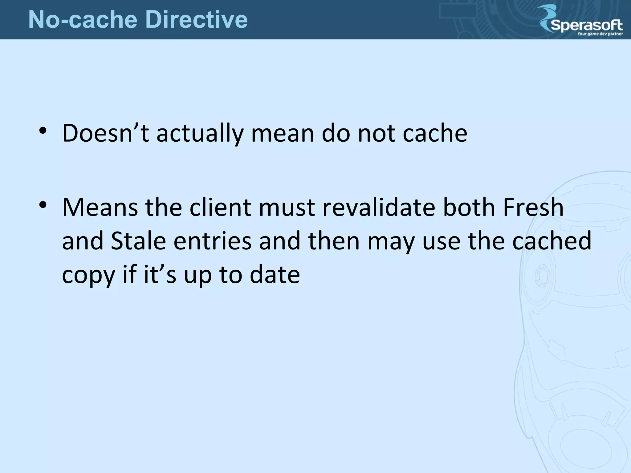 • Doesn’t actually mean do not cache
• Means the client must revalidate both Fresh
and Stale entries and then may use the cached
copy if it’s up to date
No-cache Directive
 