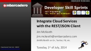 EMBARCADERO TECHNOLOGIESEMBARCADERO TECHNOLOGIES
Integrate Cloud Services
with the REST/JSON Client
Jim McKeeth
jim.mckeeth@embarcadero.com
JimMcKeeth on G+, Twitter, FB, etc.
Tuesday, 1st of July, 2014Download a free trial – NOW!
http://embt.co/trialdownloads
Fast Programming
TIP, TRICKS and TECHNIQUES
 
