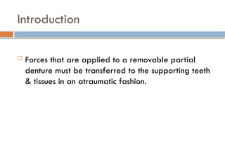 Introduction
 Forces that are applied to a removable partial
denture must be transferred to the supporting teeth
& tissues in an atraumatic fashion.
 