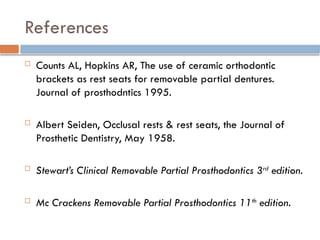 References
 Counts AL, Hopkins AR, The use of ceramic orthodontic
brackets as rest seats for removable partial dentures.
Journal of prosthodntics 1995.
 Albert Seiden, Occlusal rests & rest seats, the Journal of
Prosthetic Dentistry, May 1958.
 Stewart’s Clinical Removable Partial Prosthodontics 3rd
edition.
 Mc Crackens Removable Partial Prosthodontics 11th
edition.
 