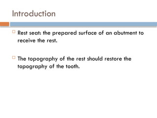 Introduction
 Rest seat: the prepared surface of an abutment to
receive the rest.
 The topography of the rest should restore the
topography of the tooth.
 
