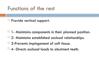Functions of the rest
 Provide vertical support.
 1- Maintains components in their planned position.
 2- Maintains established occlusal relationships.
 3-Prevents impingement of soft tissue.
 4- Directs occlusal loads to abutment teeth.
 