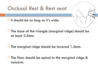 Occlusal Rest & Rest seat
 It should be as long as it’s wide.
 The base of the triangle (marginal ridge) should be
at least 2.5mm.
 The marginal ridge should be lowered 1.5mm.
 The floor should be apical to the marginal ridge &
concave.
 