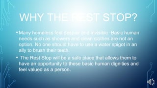 WHY THE REST STOP?
•Many homeless feel despair and invisible. Basic human
needs such as showers and clean clothes are not an
option. No one should have to use a water spigot in an
ally to brush their teeth.
• The Rest Stop will be a safe place that allows them to
have an opportunity to these basic human dignities and
feel valued as a person.