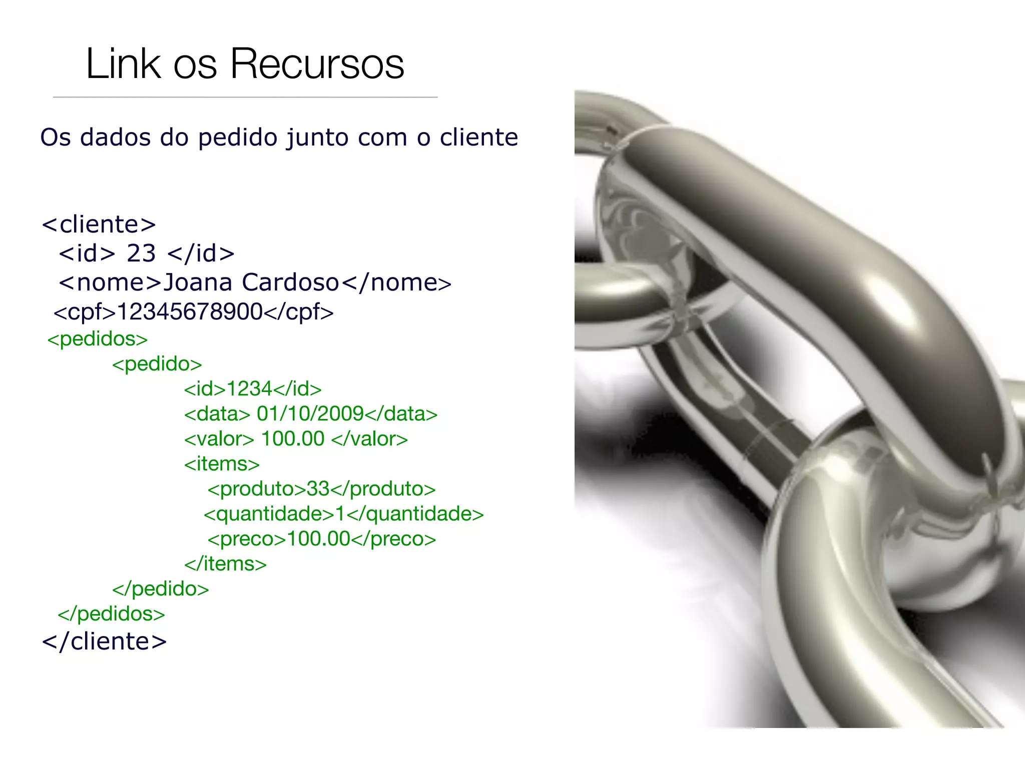 Link os Recursos
Os dados do pedido junto com o cliente


<cliente>
 <id> 23 </id>
 <nome>Joana Cardoso</nome>
 <cpf>12345678900</cpf>
  <pedidos>
	       <pedido>
               <id>1234</id>
	       	      <data> 01/10/2009</data>
	       	      <valor> 100.00 </valor>
	       	      <items>
	       	         <produto>33</produto>
                 <quantidade>1</quantidade>
	       	         <preco>100.00</preco>
	       	      </items>	
	       </pedido>
   </pedidos>
</cliente>
 
