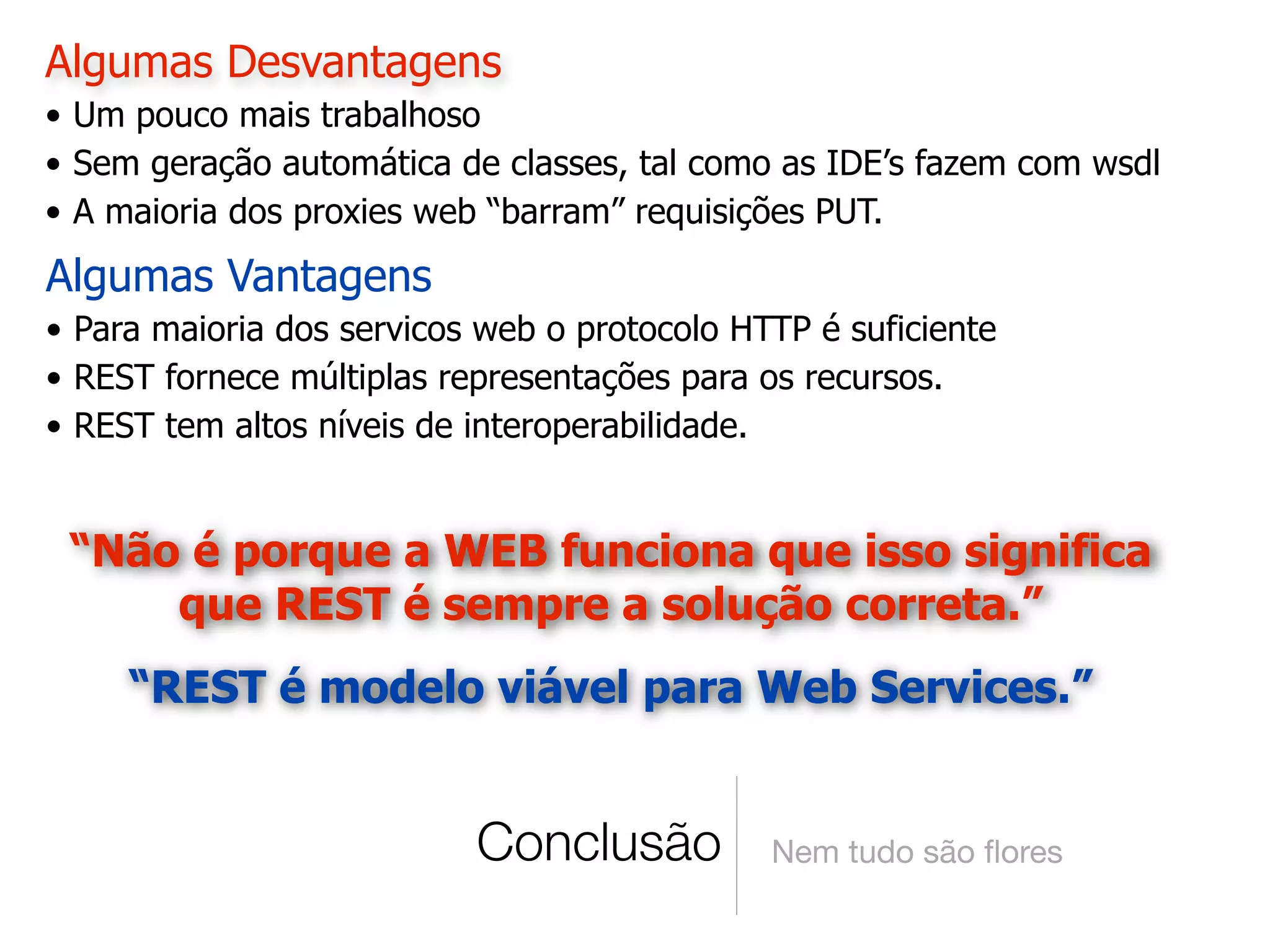 Algumas Desvantagens
• Um pouco mais trabalhoso
• Sem geração automática de classes, tal como as IDE’s fazem com wsdl
• A maioria dos proxies web “barram” requisições PUT.
Algumas Vantagens
• Para maioria dos servicos web o protocolo HTTP é suficiente
• REST fornece múltiplas representações para os recursos.
• REST tem altos níveis de interoperabilidade.


 “Não é porque a WEB funciona que isso significa
     que REST é sempre a solução correta.”
     “REST é modelo viável para Web Services.”


                           Conclusão          Nem tudo são ﬂores
 