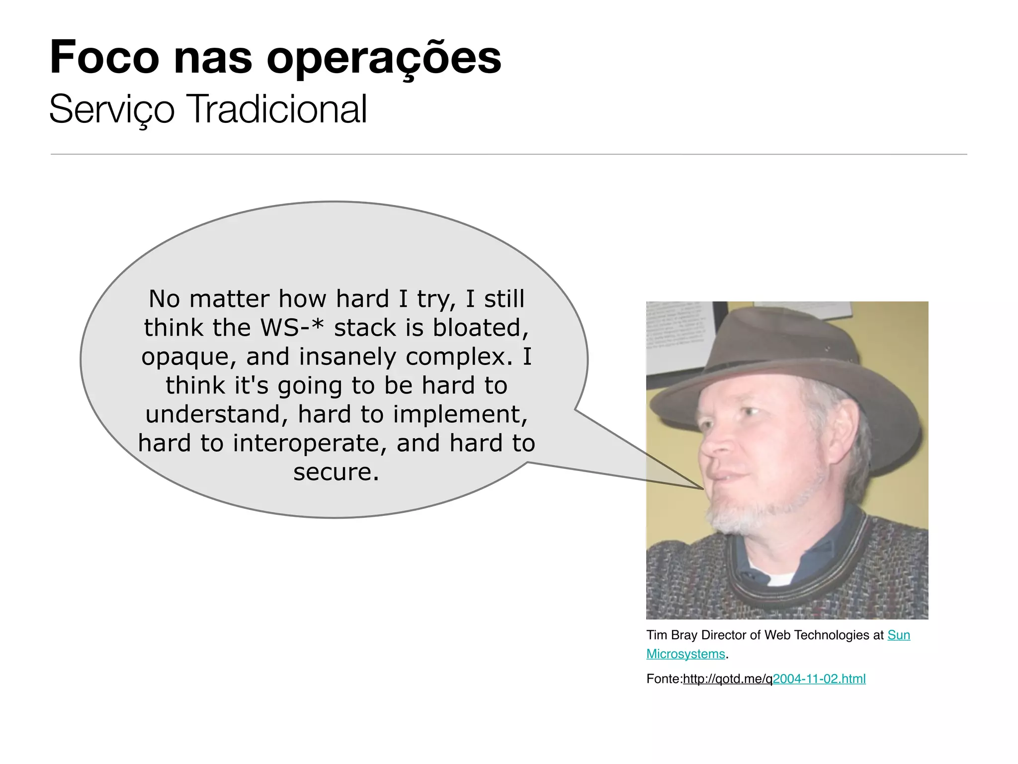 Foco nas operações
Serviço Tradicional



      No matter how hard I try, I still
     think the WS-* stack is bloated,
     opaque, and insanely complex. I
       think it's going to be hard to
     understand, hard to implement,
     hard to interoperate, and hard to
                   secure.




                                          Tim Bray Director of Web Technologies at Sun
                                          Microsystems.
                                          Fonte:http://qotd.me/q2004-11-02.html
 