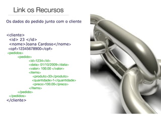 Link os Recursos
Os dados do pedido junto com o cliente


<cliente>
 <id> 23 </id>
 <nome>Joana Cardoso</nome>
 <cpf>12345678900</cpf>
  <pedidos>
	       <pedido>
               <id>1234</id>
	       	      <data> 01/10/2009</data>
	       	      <valor> 100.00 </valor>
	       	      <items>
	       	         <produto>33</produto>
                 <quantidade>1</quantidade>
	       	         <preco>100.00</preco>
	       	      </items>	
	       </pedido>
   </pedidos>
</cliente>
 