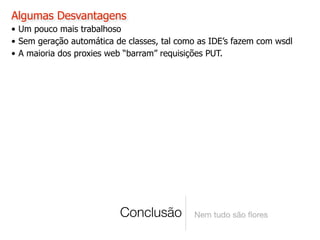 Algumas Desvantagens
• Um pouco mais trabalhoso
• Sem geração automática de classes, tal como as IDE’s fazem com wsdl
• A maioria dos proxies web “barram” requisições PUT.




                          Conclusão         Nem tudo são ﬂores
 