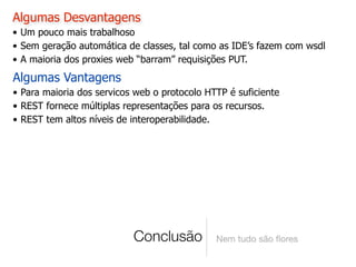 Algumas Desvantagens
• Um pouco mais trabalhoso
• Sem geração automática de classes, tal como as IDE’s fazem com wsdl
• A maioria dos proxies web “barram” requisições PUT.
Algumas Vantagens
• Para maioria dos servicos web o protocolo HTTP é suficiente
• REST fornece múltiplas representações para os recursos.
• REST tem altos níveis de interoperabilidade.




                           Conclusão          Nem tudo são ﬂores
 