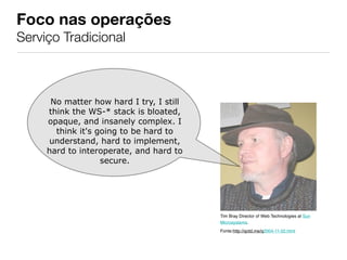 Foco nas operações
Serviço Tradicional



      No matter how hard I try, I still
     think the WS-* stack is bloated,
     opaque, and insanely complex. I
       think it's going to be hard to
     understand, hard to implement,
     hard to interoperate, and hard to
                   secure.




                                          Tim Bray Director of Web Technologies at Sun
                                          Microsystems.
                                          Fonte:http://qotd.me/q2004-11-02.html
 