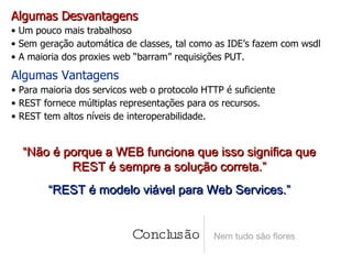 Conclusão Nem tudo são flores Algumas Desvantagens Um pouco mais trabalhoso Sem geração automática de classes, tal como as IDE’s fazem com wsdl A maioria dos proxies web “barram” requisições PUT. Algumas Vantagens Para maioria dos servicos web o protocolo HTTP é suficiente REST fornece múltiplas representações para os recursos. REST tem altos níveis de interoperabilidade. “ Não é porque a WEB funciona que isso significa que REST é sempre a solução correta.” “ REST é modelo viável para Web Services.” 