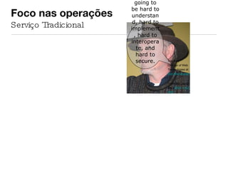 Foco nas operações  Serviço Tradicional No matter how hard I try, I still think the WS-* stack is bloated, opaque, and insanely complex. I think it's going to be hard to understand, hard to implement, hard to interoperate, and hard to secure. Tim Bray Director of Web Technologies at  Sun Microsystems . Fonte: http://qotd.me/q 2004-11-02.html 