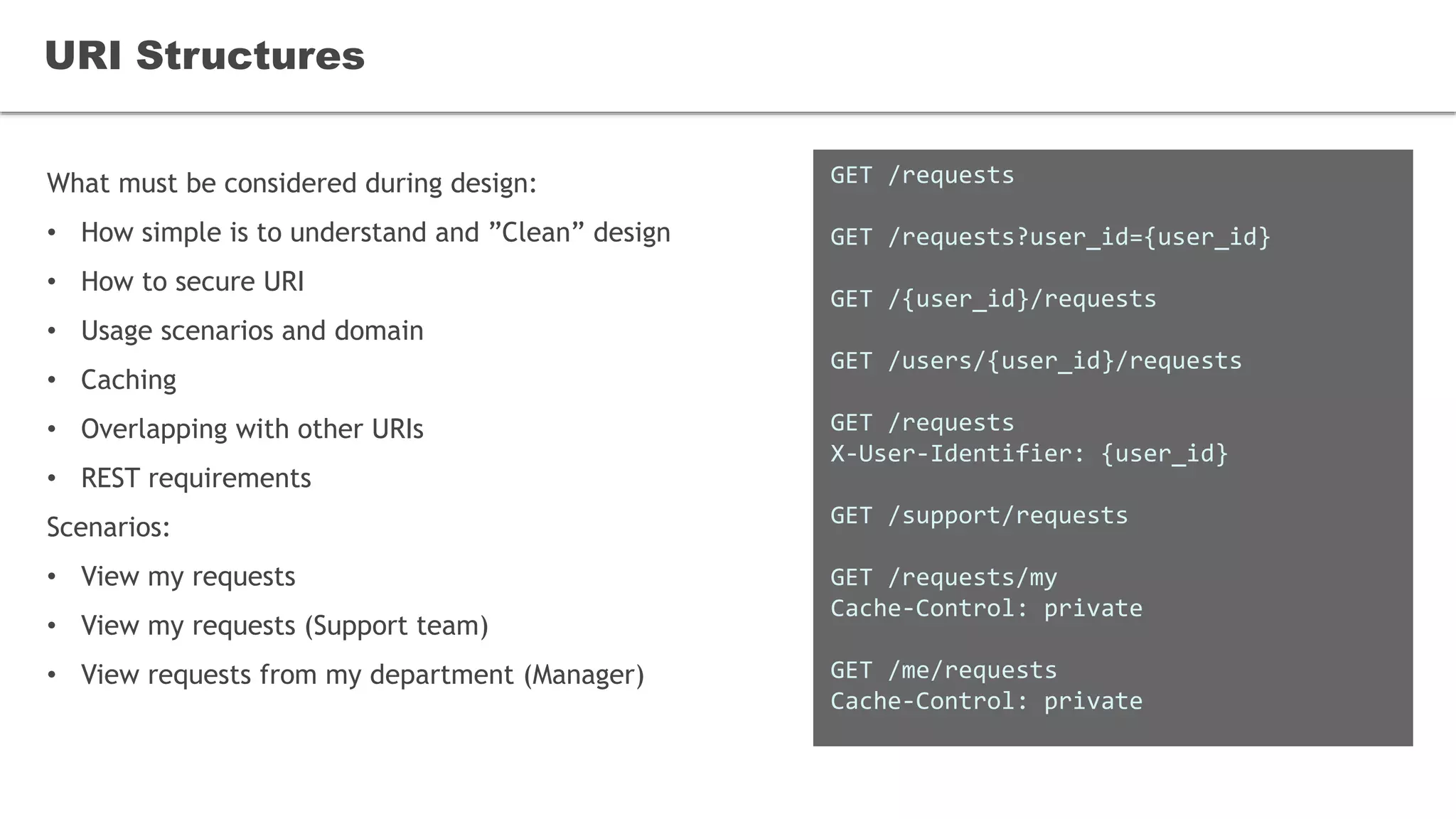 What must be considered during design:
• How simple is to understand and ”Clean” design
• How to secure URI
• Usage scenarios and domain
• Caching
• Overlapping with other URIs
• REST requirements
Scenarios:
• View my requests
• View my requests (Support team)
• View requests from my department (Manager)
URI Structures
GET /requests
GET /requests?user_id={user_id}
GET /{user_id}/requests
GET /users/{user_id}/requests
GET /requests
X-User-Identifier: {user_id}
GET /support/requests
GET /requests/my
Cache-Control: private
GET /me/requests
Cache-Control: private
 