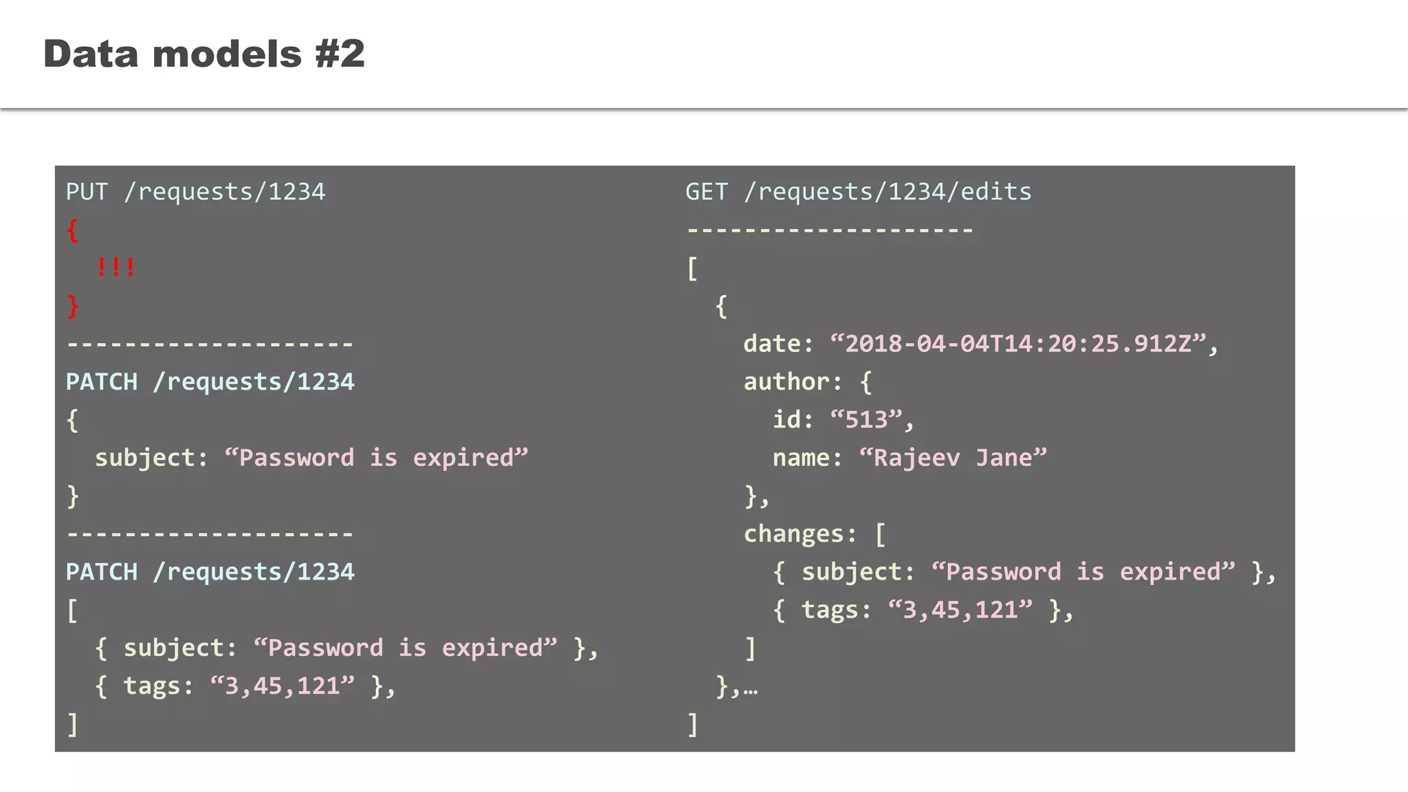 PUT /requests/1234
{
!!!
}
--------------------
PATCH /requests/1234
{
subject: “Password is expired”
}
--------------------
PATCH /requests/1234
[
{ subject: “Password is expired” },
{ tags: “3,45,121” },
]
Data models #2
GET /requests/1234/edits
--------------------
[
{
date: “2018-04-04T14:20:25.912Z”,
author: {
id: “513”,
name: “Rajeev Jane”
},
changes: [
{ subject: “Password is expired” },
{ tags: “3,45,121” },
]
},…
]
 