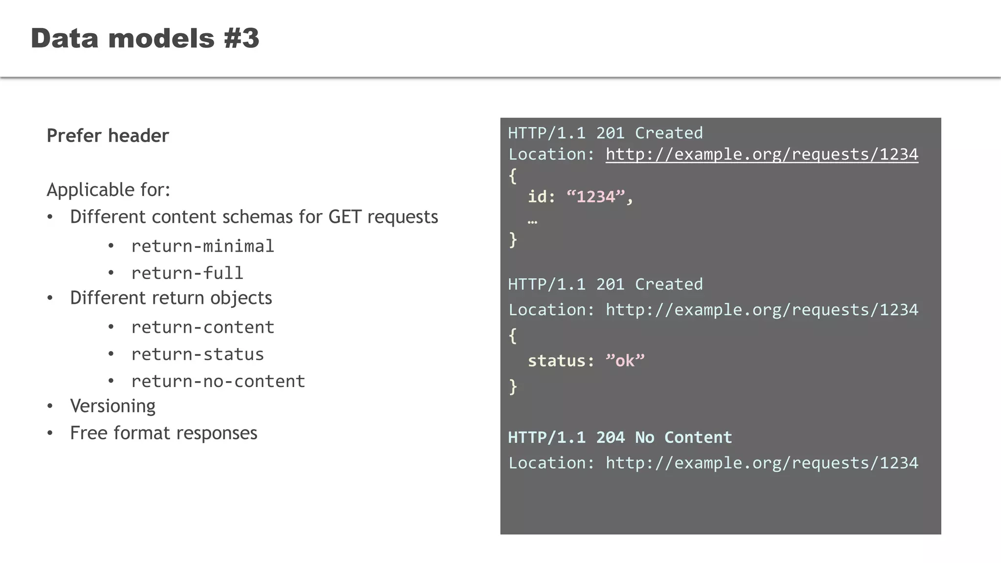 Prefer header
Applicable for:
• Different content schemas for GET requests
• return-minimal
• return-full
• Different return objects
• return-content
• return-status
• return-no-content
• Versioning
• Free format responses
Data models #3
HTTP/1.1 201 Created
Location: http://example.org/requests/1234
{
id: “1234”,
…
}
HTTP/1.1 201 Created
Location: http://example.org/requests/1234
{
status: ”ok”
}
HTTP/1.1 204 No Content
Location: http://example.org/requests/1234
 