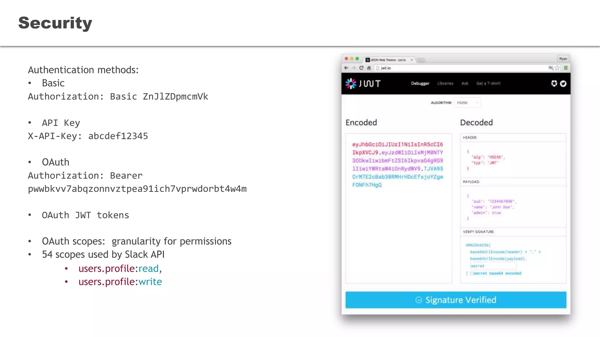 Authentication methods:
• Basic
Authorization: Basic ZnJlZDpmcmVk
• API Key
X-API-Key: abcdef12345
• OAuth
Authorization: Bearer
pwwbkvv7abqzonnvztpea91ich7vprwdorbt4w4m
• OAuth JWT tokens
• OAuth scopes: granularity for permissions
• 54 scopes used by Slack API
• users.profile:read,
• users.profile:write
Security
 