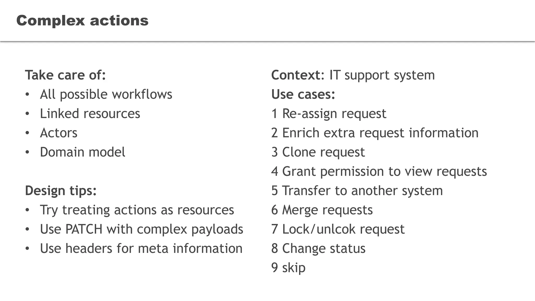 Take care of:
• All possible workflows
• Linked resources
• Actors
• Domain model
Design tips:
• Try treating actions as resources
• Use PATCH with complex payloads
• Use headers for meta information
Complex actions
Context: IT support system
Use cases:
1 Re-assign request
2 Enrich extra request information
3 Clone request
4 Grant permission to view requests
5 Transfer to another system
6 Merge requests
7 Lock/unlcok request
8 Change status
9 skip
 