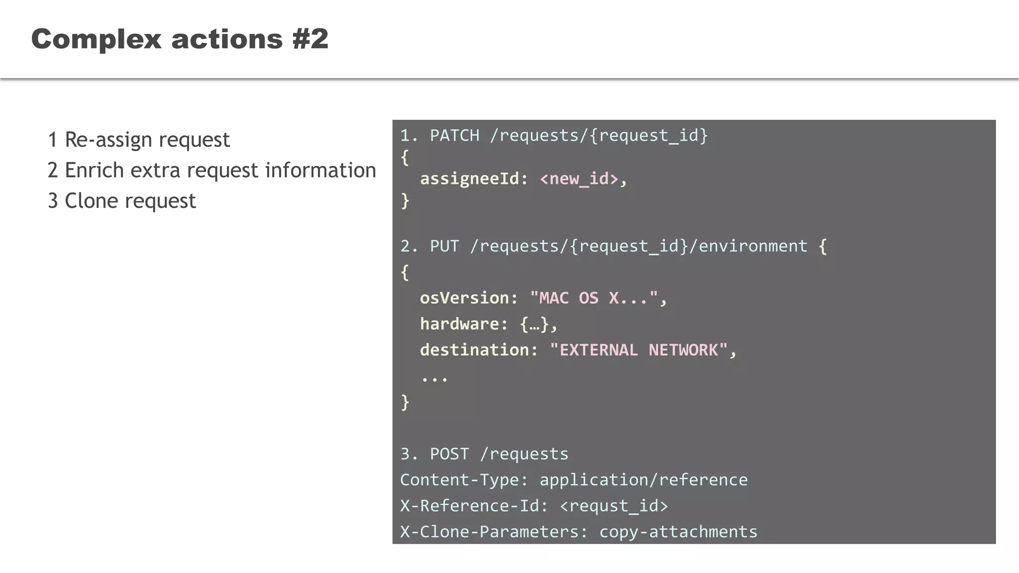 1 Re-assign request
2 Enrich extra request information
3 Clone request
Complex actions #2
1. PATCH /requests/{request_id}
{
assigneeId: <new_id>,
}
2. PUT /requests/{request_id}/environment {
{
osVersion: "MAC OS X...",
hardware: {…},
destination: "EXTERNAL NETWORK",
...
}
3. POST /requests
Content-Type: application/reference
X-Reference-Id: <requst_id>
X-Clone-Parameters: copy-attachments
 