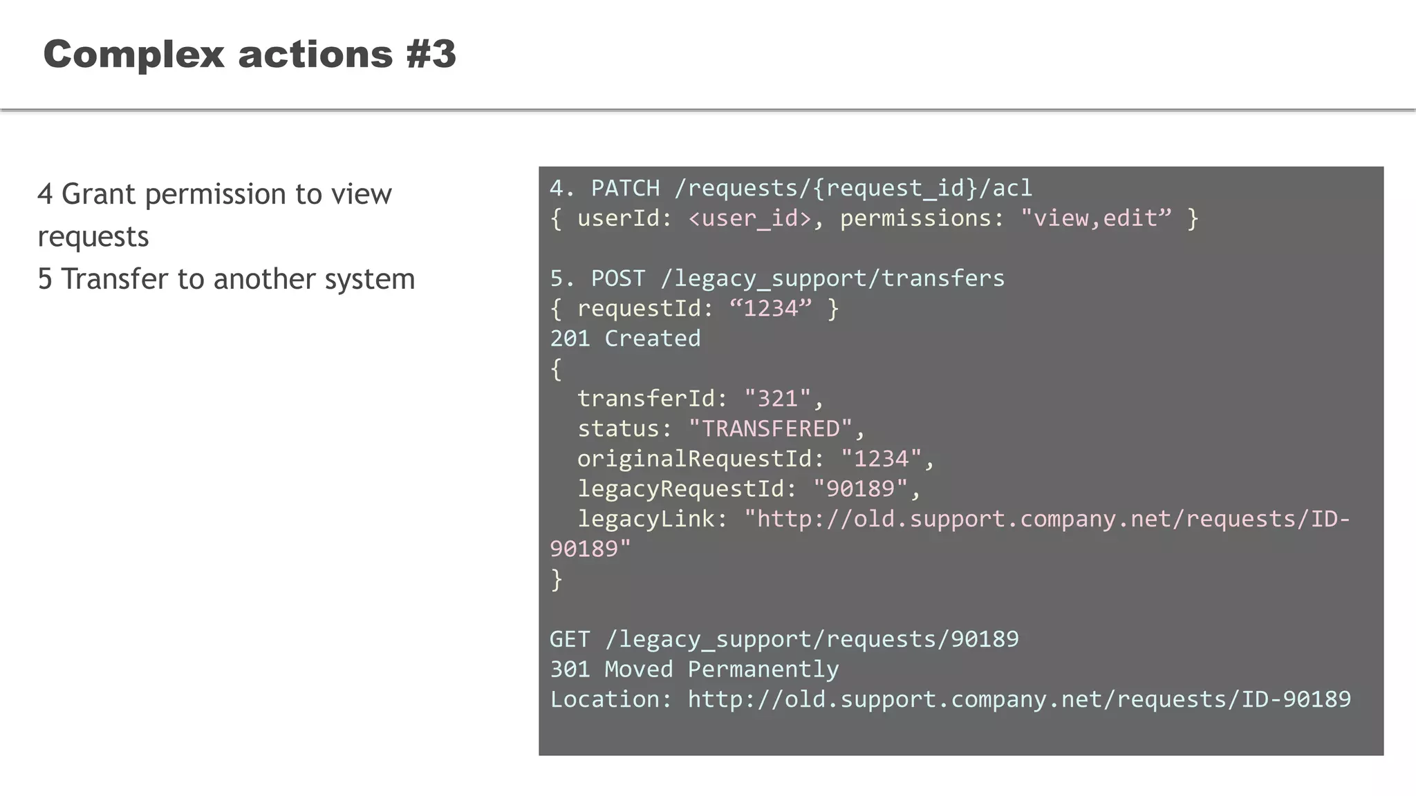 4 Grant permission to view
requests
5 Transfer to another system
Complex actions #3
4. PATCH /requests/{request_id}/acl
{ userId: <user_id>, permissions: "view,edit” }
5. POST /legacy_support/transfers
{ requestId: “1234” }
201 Created
{
transferId: "321",
status: "TRANSFERED",
originalRequestId: "1234",
legacyRequestId: "90189",
legacyLink: "http://old.support.company.net/requests/ID-
90189"
}
GET /legacy_support/requests/90189
301 Moved Permanently
Location: http://old.support.company.net/requests/ID-90189
 