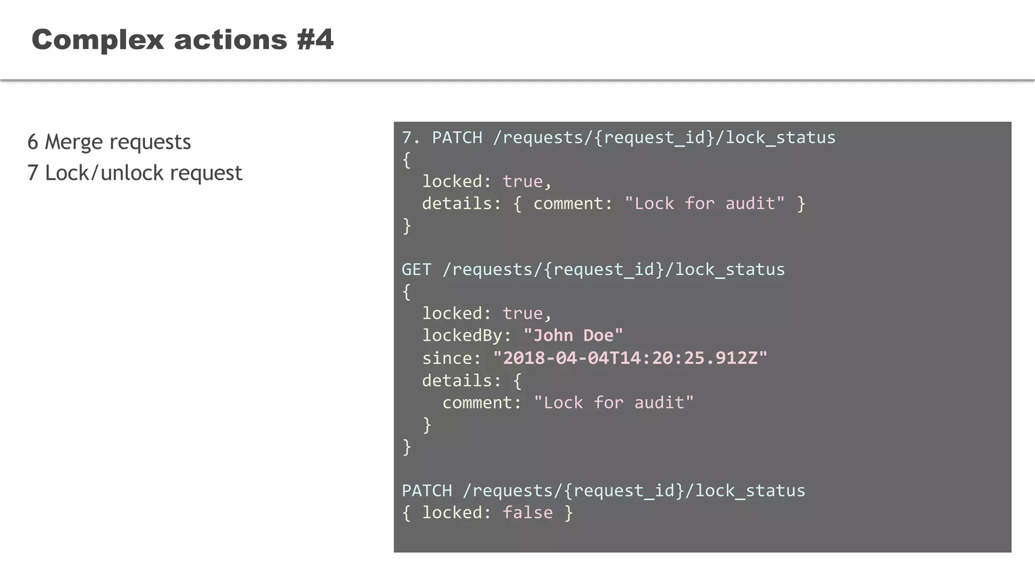 6 Merge requests
7 Lock/unlock request
Complex actions #4
7. PATCH /requests/{request_id}/lock_status
{
locked: true,
details: { comment: "Lock for audit" }
}
GET /requests/{request_id}/lock_status
{
locked: true,
lockedBy: "John Doe"
since: "2018-04-04T14:20:25.912Z"
details: {
comment: "Lock for audit"
}
}
PATCH /requests/{request_id}/lock_status
{ locked: false }
 