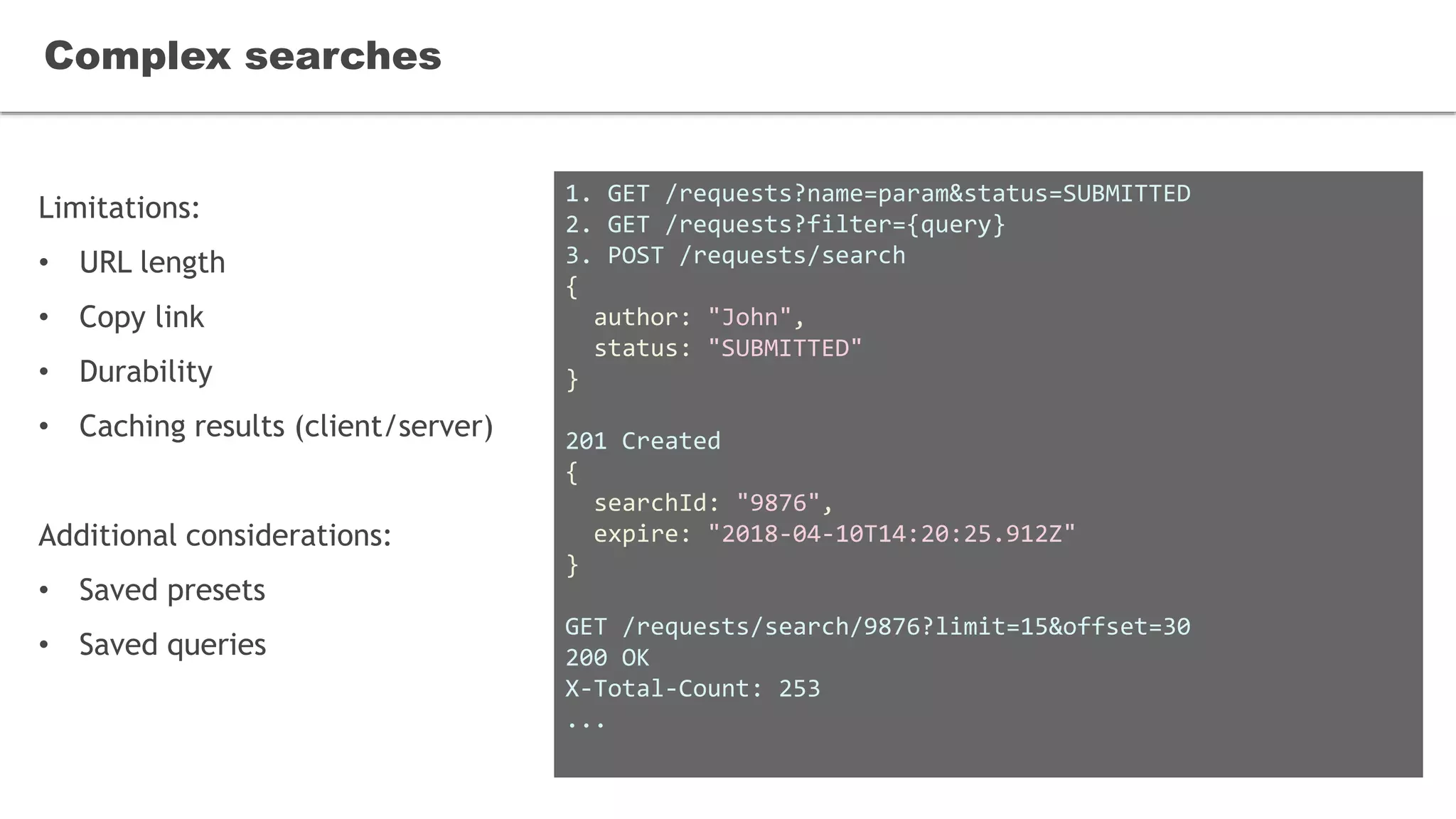 Limitations:
• URL length
• Copy link
• Durability
• Caching results (client/server)
Additional considerations:
• Saved presets
• Saved queries
Complex searches
1. GET /requests?name=param&status=SUBMITTED
2. GET /requests?filter={query}
3. POST /requests/search
{
author: "John",
status: "SUBMITTED"
}
201 Created
{
searchId: "9876",
expire: "2018-04-10T14:20:25.912Z"
}
GET /requests/search/9876?limit=15&offset=30
200 OK
X-Total-Count: 253
...
 