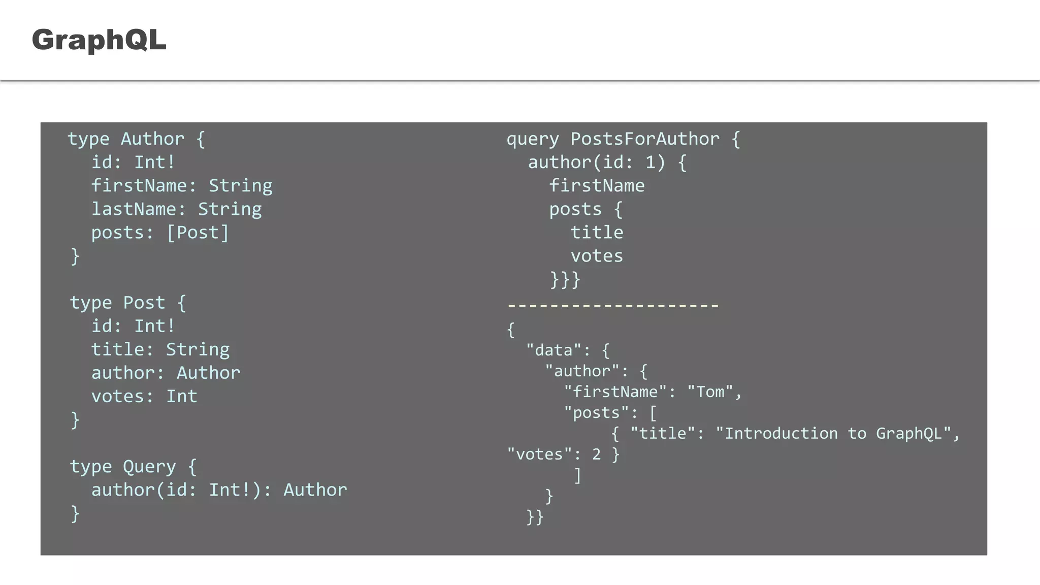 type Author {
id: Int!
firstName: String
lastName: String
posts: [Post]
}
type Post {
id: Int!
title: String
author: Author
votes: Int
}
type Query {
author(id: Int!): Author
}
GraphQL
query PostsForAuthor {
author(id: 1) {
firstName
posts {
title
votes
}}}
--------------------
{
"data": {
"author": {
"firstName": "Tom",
"posts": [
{ "title": "Introduction to GraphQL",
"votes": 2 }
]
}
}}
 
