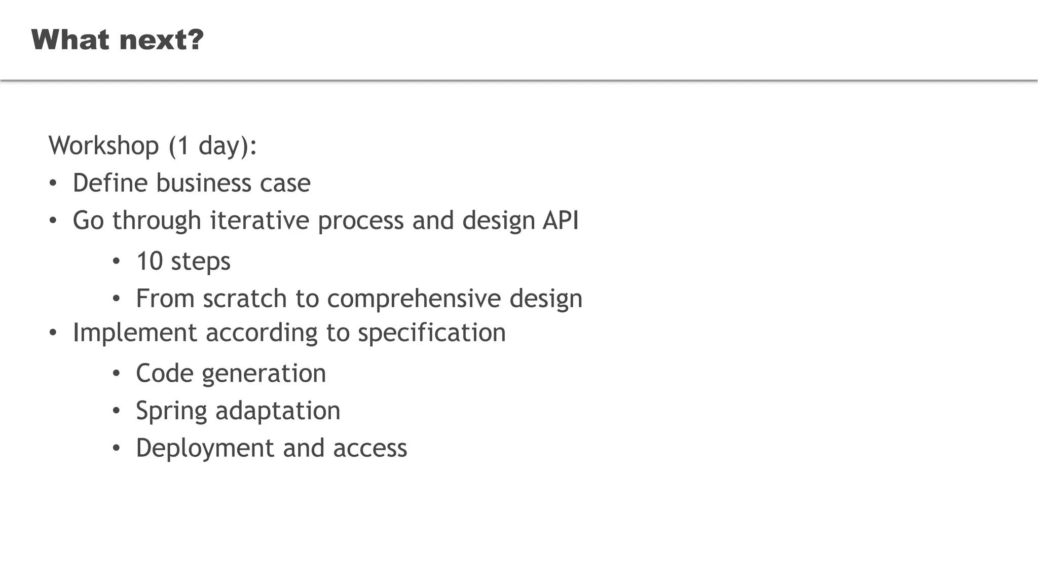 What next?
Workshop (1 day):
• Define business case
• Go through iterative process and design API
• 10 steps
• From scratch to comprehensive design
• Implement according to specification
• Code generation
• Spring adaptation
• Deployment and access
What next?
 