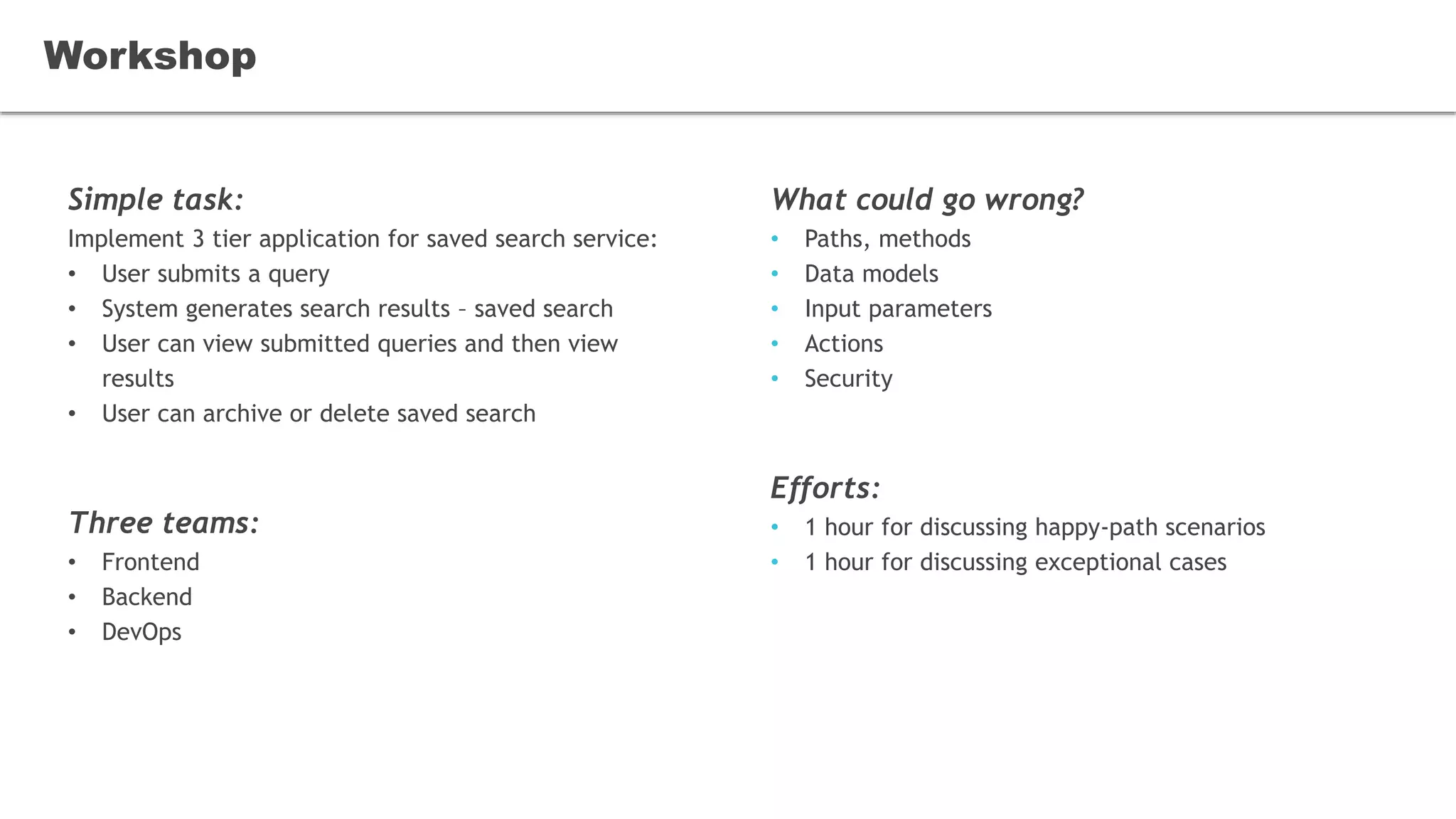Simple task:
Implement 3 tier application for saved search service:
• User submits a query
• System generates search results – saved search
• User can view submitted queries and then view
results
• User can archive or delete saved search
Three teams:
• Frontend
• Backend
• DevOps
Workshop
What could go wrong?
• Paths, methods
• Data models
• Input parameters
• Actions
• Security
Efforts:
• 1 hour for discussing happy-path scenarios
• 1 hour for discussing exceptional cases
 