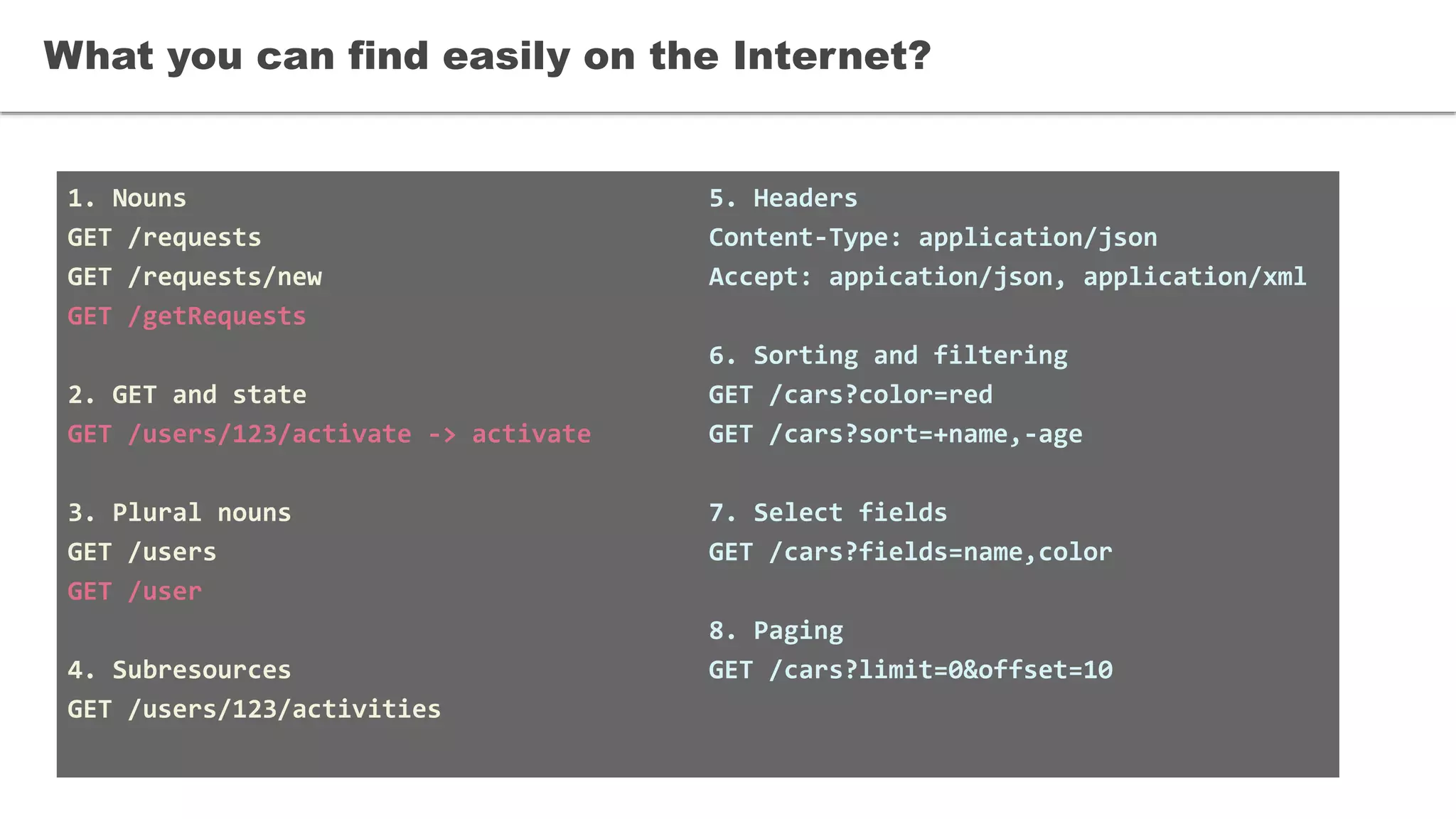 1. Nouns
GET /requests
GET /requests/new
GET /getRequests
2. GET and state
GET /users/123/activate -> activate
3. Plural nouns
GET /users
GET /user
4. Subresources
GET /users/123/activities
What you can find easily on the Internet?
5. Headers
Content-Type: application/json
Accept: appication/json, application/xml
6. Sorting and filtering
GET /cars?color=red
GET /cars?sort=+name,-age
7. Select fields
GET /cars?fields=name,color
8. Paging
GET /cars?limit=0&offset=10
 