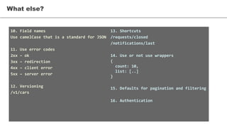 What else?
10. Field names
Use camelCase that is a standard for JSON
11. Use error codes
2xx – ok
3xx – redirection
4xx – client error
5xx – server error
12. Versioning
/v1/cars
13. Shortcuts
/requests/closed
/notifications/last
14. Use or not use wrappers
{
count: 10,
list: [..]
}
15. Defaults for pagination and filtering
16. Authentication
 
