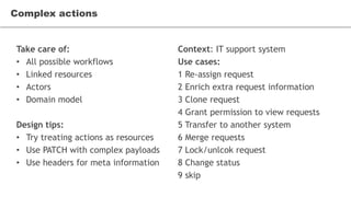 Take care of:
• All possible workflows
• Linked resources
• Actors
• Domain model
Design tips:
• Try treating actions as resources
• Use PATCH with complex payloads
• Use headers for meta information
Complex actions
Context: IT support system
Use cases:
1 Re-assign request
2 Enrich extra request information
3 Clone request
4 Grant permission to view requests
5 Transfer to another system
6 Merge requests
7 Lock/unlcok request
8 Change status
9 skip
 