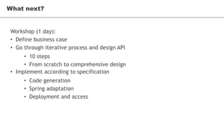 What next?
Workshop (1 day):
• Define business case
• Go through iterative process and design API
• 10 steps
• From scratch to comprehensive design
• Implement according to specification
• Code generation
• Spring adaptation
• Deployment and access
What next?
 