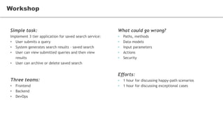 Simple task:
Implement 3 tier application for saved search service:
• User submits a query
• System generates search results – saved search
• User can view submitted queries and then view
results
• User can archive or delete saved search
Three teams:
• Frontend
• Backend
• DevOps
Workshop
What could go wrong?
• Paths, methods
• Data models
• Input parameters
• Actions
• Security
Efforts:
• 1 hour for discussing happy-path scenarios
• 1 hour for discussing exceptional cases
 