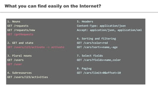 1. Nouns
GET /requests
GET /requests/new
GET /getRequests
2. GET and state
GET /users/123/activate -> activate
3. Plural nouns
GET /users
GET /user
4. Subresources
GET /users/123/activities
What you can find easily on the Internet?
5. Headers
Content-Type: application/json
Accept: appication/json, application/xml
6. Sorting and filtering
GET /cars?color=red
GET /cars?sort=+name,-age
7. Select fields
GET /cars?fields=name,color
8. Paging
GET /cars?limit=0&offset=10
 