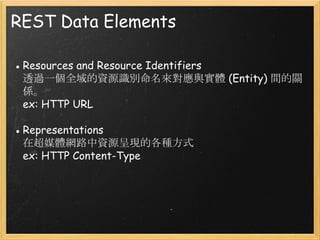 REST Data Elements
● Resources and Resource Identifiers
透過一個全域的資源識別命名來對應與實體 (Entity) 間的關
係。
ex: HTTP URL
● Representations
在超媒體網路中資源呈現的各種方式
ex: HTTP Content-Type

 