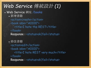 Web Service 傳統設計 (1)
● Web Service 網址 /books
● 新增書籍
<action>create</action>
<book isbn="A0100">
    <title>I hate the REST</title>
</book>
Response : <status>ok|fail</status>
● 修改書籍
<action>edit</action>
<book isbn="A0100">
    <title>I hate REST very much</title>
</book>
Response : <status>ok|fail</status>

 