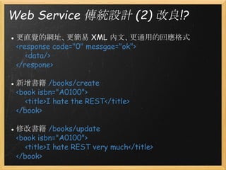 Web Service 傳統設計 (2) 改良!?
● 更直覺的網址、更簡易 XML 內文、更通用的回應格式
<response code="0" messgae="ok">
    <data/>
</respone>
● 新增書籍 /books/create
<book isbn="A0100">
    <title>I hate the REST</title>
</book>
● 修改書籍 /books/update
<book isbn="A0100">
    <title>I hate REST very much</title>
</book>

 