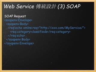 Web Service 傳統設計 (3) SOAP
SOAP Request
<soapenv:Envelope>
  <soapenv:Body>
    <req:echo xmlns:req="http://xxx.com/MyService/">
      <req:category>classifieds</req:category>
    </req:echo>
  </soapenv:Body>
</soapenv:Envelope>

 