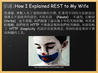 引述：How I Explained REST to My Wife
很遺憾，多數人為了達到同樣的目標，忙著用不同的方法創造出
複雜且不易使用的設計。不但名詞 (Nouns) 不通用，且動詞
(Verbs) 也不多態。我們拋棄了過去幾十年的失敗經驗，再度重
蹈覆轍。我們使用 HTTP 不僅僅是幫助我們使用網路，而卻忽略
了 HTTP Simplicity 的設計初衷與理念，得到的卻是華而不實
而絢麗的工具。

http://bellsee2.blogspot.tw/2011/01/pagliacci.html

 