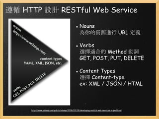遵循 HTTP 設計 RESTful Web Service
● Nouns
為你的資源進行 URL 定義
● Verbs
選擇適合的 Method 動詞
GET, POST, PUT, DELETE
● Content Types
選擇 Content-type
ex: XML / JSON / HTML

http://www.onlamp.com/pub/a/onlamp/2008/02/19/developing-restful-web-services-in-perl.html

 