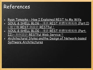 References
● Ryan Tomayko - How I Explained REST to My Wife
● SOUL & SHELL BLOG - 淺談 REST 軟體架構風格 (Part.I)
– 從了解 REST 到設計 RESTful！
● SOUL & SHELL BLOG - 淺談 REST 軟體架構風格 (Part.
II) – 如何設計 RESTful Web Service？
● Architectural Styles andthe Design of Network-based
Software Architectures

 
