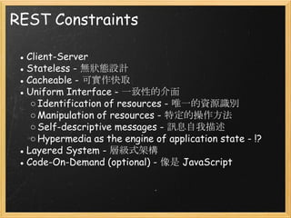 REST Constraints
● Client-Server
● Stateless - 無狀態設計
● Cacheable - 可實作快取
● Uniform Interface - 一致性的介面
○ Identification of resources - 唯一的資源識別
○ Manipulation of resources - 特定的操作方法
○ Self-descriptive messages - 訊息自我描述
○ Hypermedia as the engine of application state - !?
● Layered System - 層級式架構
● Code-On-Demand (optional) - 像是 JavaScript

 