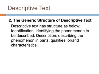Descriptive Text
2. The Generic Structure of Descriptive Text
Descriptive text has structure as below:
Identification; identifying the phenomenon to
be described. Description; describing the
phenomenon in parts, qualities, or/and
characteristics.

 