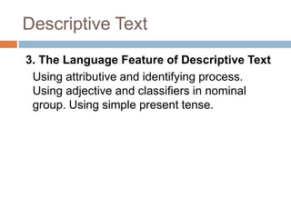 Descriptive Text
3. The Language Feature of Descriptive Text
Using attributive and identifying process.
Using adjective and classifiers in nominal
group. Using simple present tense.

 