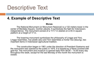 Descriptive Text
4. Example of Descriptive Text
Monas
The National Monument (or Monument Nasional) is a 132 meters tower in the
center of Merdeka Square, Central Jakarta. It symbolizes the fight for Indonesia’s
independence. The monument consist of a 117,7 m obelisk on a 45 m square
platform at a height of 17 m.
The towering monument symbolizes the philosophy of Lingga and Yoni.
Lingga resembles, rice pestle (alu) and Yoni resembles a mortar rice (lesung), two
important items in Indonesian agricultural tradition.
The construction began in 1961 under the direction of President Soekarno and
the monument was opened to the public in 1975. It is topped by a flame covered with
gold foil. The monument and museum is opened daily from 08.00 – 15.00 every day
throughout the week, except for the last Monday of the month the monument is
closed.

 