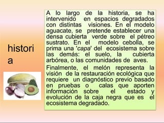 histori
a
A lo largo de la historia, se ha
intervenido en espacios degradados
con distintas visiones. En el modelo
aguacate, se pretende establecer una
densa cubierta verde sobre el pétreo
sustrato. En el modelo cebolla, se
prima una 'capa' del ecosistema sobre
las demás: el suelo, la cubierta
arbórea, o las comunidades de aves.
Finalmente, el melón representa la
visión de la restauración ecológica que
requiere un diagnóstico previo basado
en pruebas o calas que aporten
información sobre el estado y
evolución de la caja negra que es el
ecosistema degradado.
 