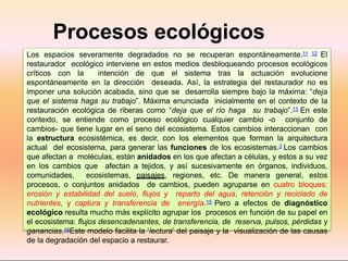Procesos ecológicos
críticos
Los espacios severamente degradados no se recuperan espontáneamente.11 12 El
restaurador ecológico interviene en estos medios desbloqueando procesos ecológicos
críticos con la intención de que el sistema tras la actuación evolucione
espontáneamente en la dirección deseada. Así, la estrategia del restaurador no es
imponer una solución acabada, sino que se desarrolla siempre bajo la máxima: “deja
que el sistema haga su trabajo”. Máxima enunciada inicialmente en el contexto de la
restauración ecológica de riberas como “deja que el río haga su trabajo”.13 En este
contexto, se entiende como proceso ecológico cualquier cambio -o conjunto de
cambios- que tiene lugar en el seno del ecosistema. Estos cambios interaccionan con
la estructura ecosistémica, es decir, con los elementos que forman la arquitectura
actual del ecosistema, para generar las funciones de los ecosistemas.2 Los cambios
que afectan a moléculas, están anidados en los que afectan a células, y estos a su vez
en los cambios que afectan a tejidos, y así sucesivamente en órganos, individuos,
comunidades, ecosistemas, paisajes, regiones, etc. De manera general, estos
procesos, o conjuntos anidados de cambios, pueden agruparse en cuatro bloques:
erosión y estabilidad del suelo, flujos y reparto del agua, retención y reciclado de
nutrientes, y captura y transferencia de energía.15 Pero a efectos de diagnóstico
ecológico resulta mucho más explícito agrupar los procesos en función de su papel en
el ecosistema: flujos desencadenantes, de transferencia, de reserva, pulsos, pérdidas y
ganancias.16Este modelo facilita la ‘lectura’ del paisaje y la visualización de las causas
de la degradación del espacio a restaurar.
 